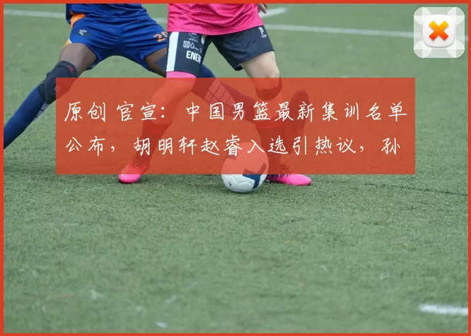 原创 官宣：中国男篮最新集训名单公布，胡明轩赵睿入选引热议，孙铭徽未获青睐