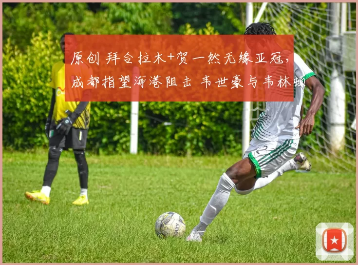 原创 拜合拉木+贺一然无缘亚冠，成都指望海港阻击 韦世豪与韦林顿重叠