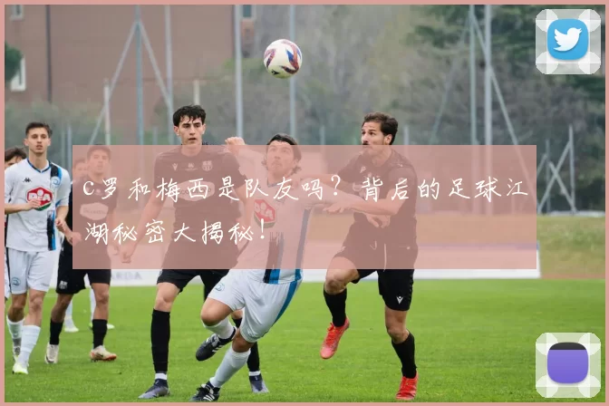 c罗和梅西是队友吗?背后的足球江湖秘密大揭秘!