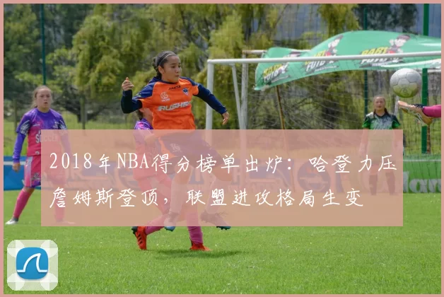 2018年NBA得分榜单出炉：哈登力压詹姆斯登顶，联盟进攻格局生变