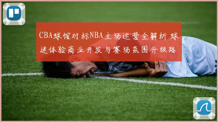 CBA球馆对标NBA主场运营全解析 球迷体验商业开发与赛场氛围升级路径