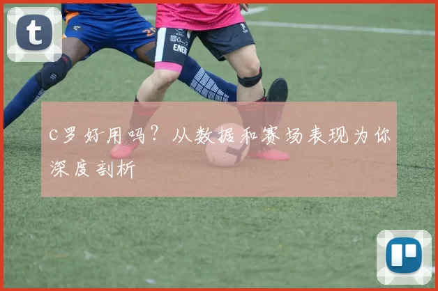 c罗好用吗?从数据和赛场表现为你深度剖析