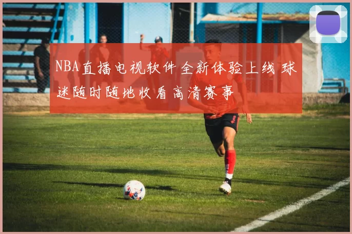 NBA直播电视软件全新体验上线 球迷随时随地收看高清赛事