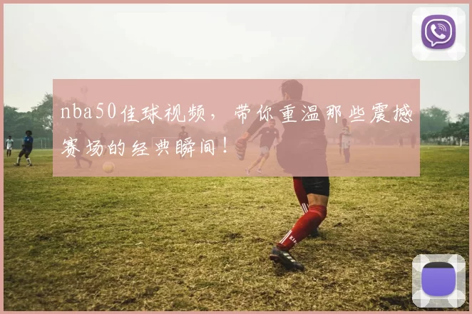 nba50佳球视频，带你重温那些震撼赛场的经典瞬间！