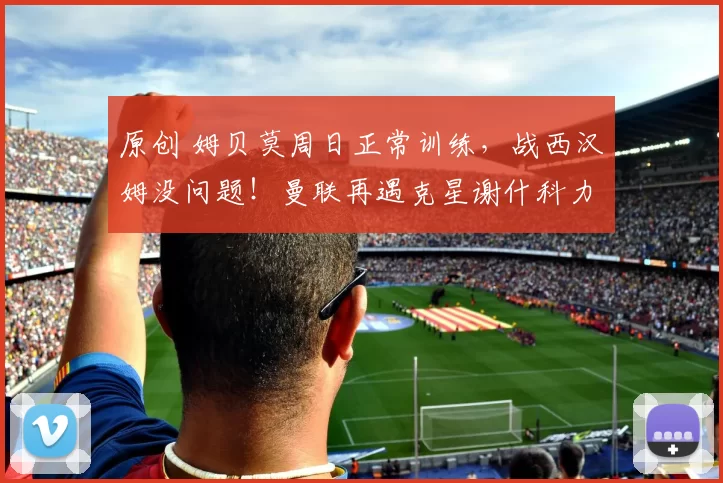 原创 姆贝莫周日正常训练，战西汉姆没问题！曼联再遇克星谢什科力争首次先发