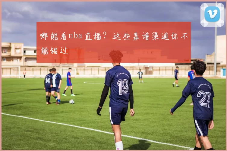 哪能看nba直播？这些靠谱渠道你不能错过