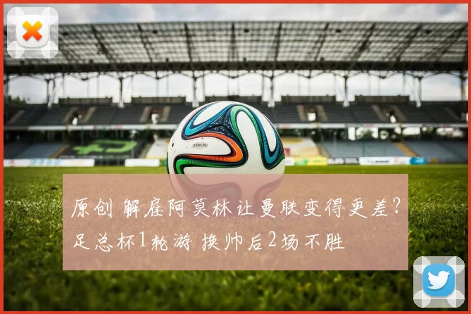 原创 解雇阿莫林让曼联变得更差？足总杯1轮游 换帅后2场不胜