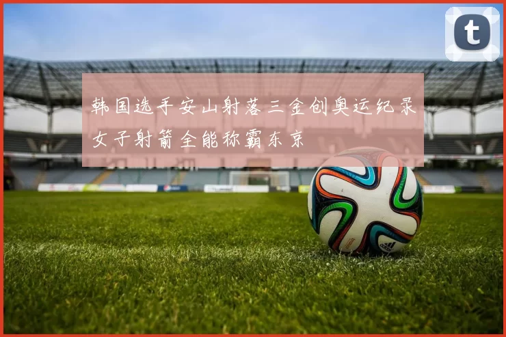 韩国选手安山射落三金创奥运纪录女子射箭全能称霸东京
