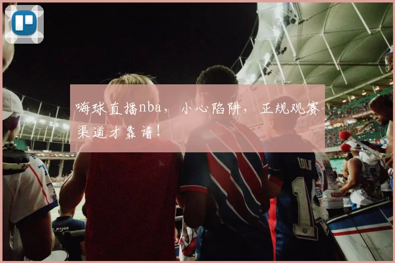 嗨球直播nba，小心陷阱，正规观赛渠道才靠谱！