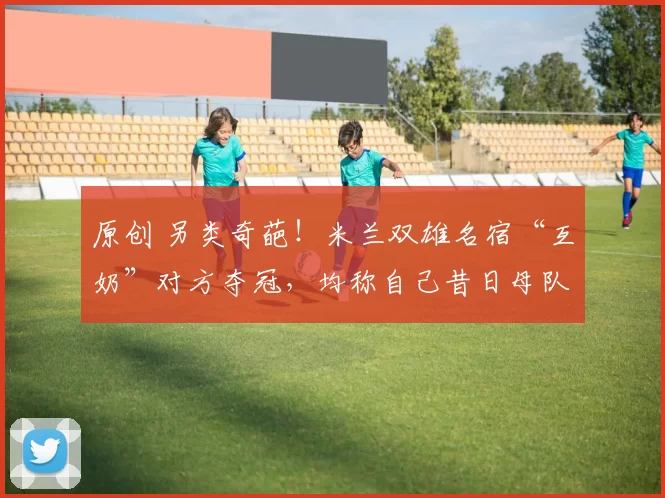 原创 另类奇葩!米兰双雄名宿“互奶”对方夺冠,均称自己昔日母队不如