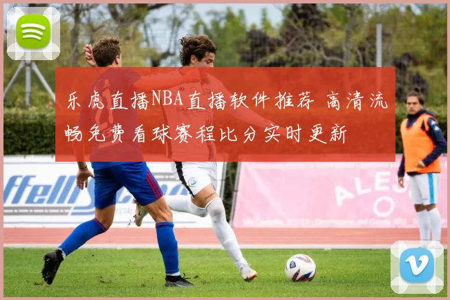 乐虎直播NBA直播软件推荐 高清流畅免费看球赛程比分实时更新