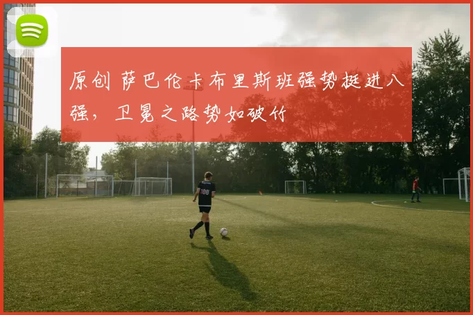 原创 萨巴伦卡布里斯班强势挺进八强，卫冕之路势如破竹