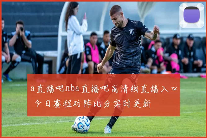 a直播吧nba直播吧高清线直播入口 今日赛程对阵比分实时更新