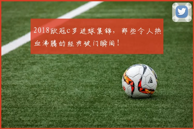 2018欧冠c罗进球集锦,那些令人热血沸腾的经典破门瞬间!